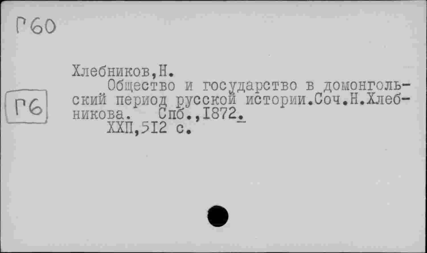 ﻿P 60
P6
Хлебников,H.
Общество и государство в домонгольский период русской истории.Соч.Н.Хлебникова. Спб.,1872.
ХХП,512 с.